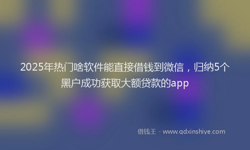2025年热门啥软件能直接借钱到微信，归纳5个黑户成功获取大额贷款的app