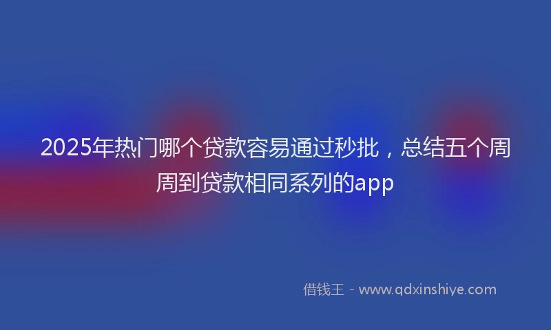 2025年热门哪个贷款容易通过秒批，总结五个周周到贷款相同系列的app
