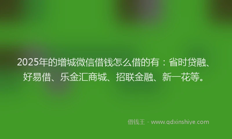 2025年的增城微信借钱怎么借的有：省时贷融、好易借、乐金汇商城、招联金融、新一花等。