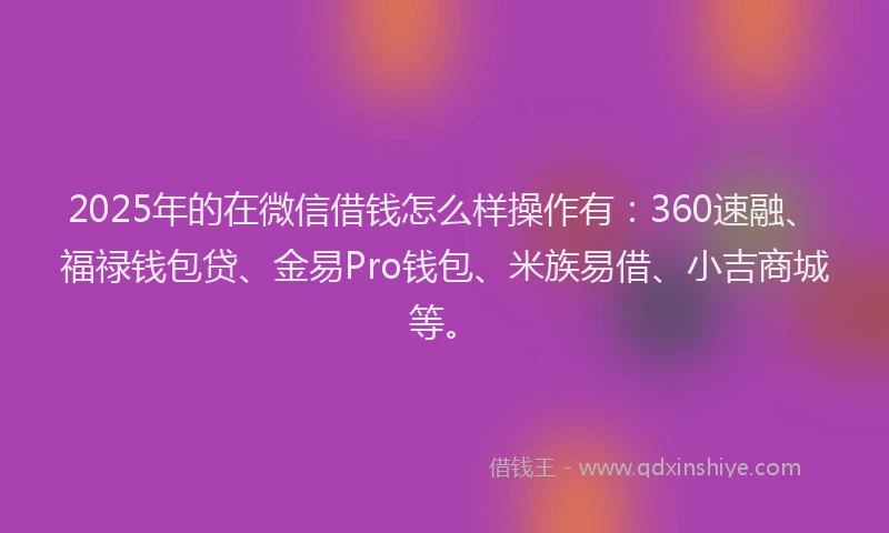 2025年的在微信借钱怎么样操作有：360速融、福禄钱包贷、金易Pro钱包、米族易借、小吉商城等。