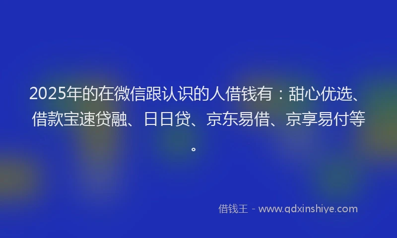 2025年的在微信跟认识的人借钱有：甜心优选、借款宝速贷融、日日贷、京东易借、京享易付等。