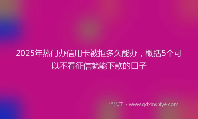 2025年热门办信用卡被拒多久能办，概括5个可以不看征信就能下款的口子