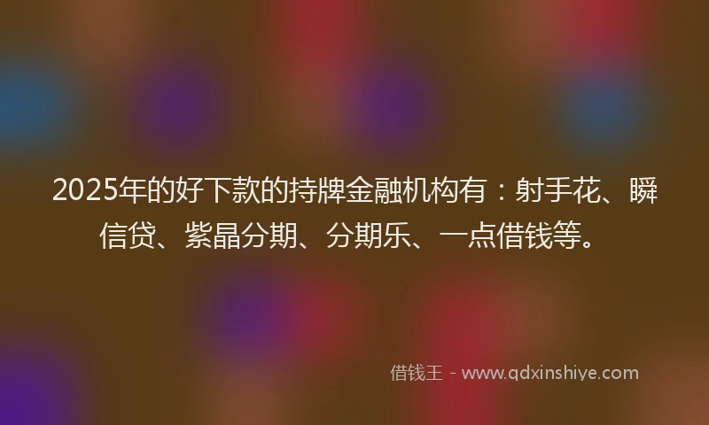 2025年的好下款的持牌金融机构有：射手花、瞬信贷、紫晶分期、分期乐、一点借钱等。