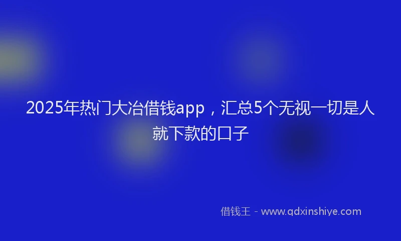 2025年热门大冶借钱app，汇总5个无视一切是人就下款的口子