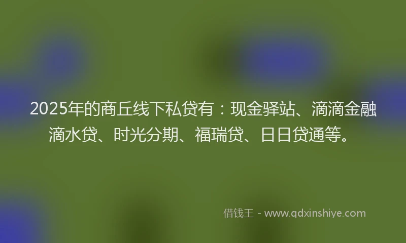 2025年的商丘线下私贷有：现金驿站、滴滴金融滴水贷、时光分期、福瑞贷、日日贷通等。