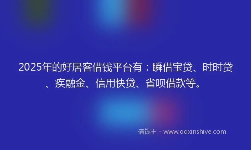 2025年的好居客借钱平台有：瞬借宝贷、时时贷、疾融金、信用快贷、省呗借款等。