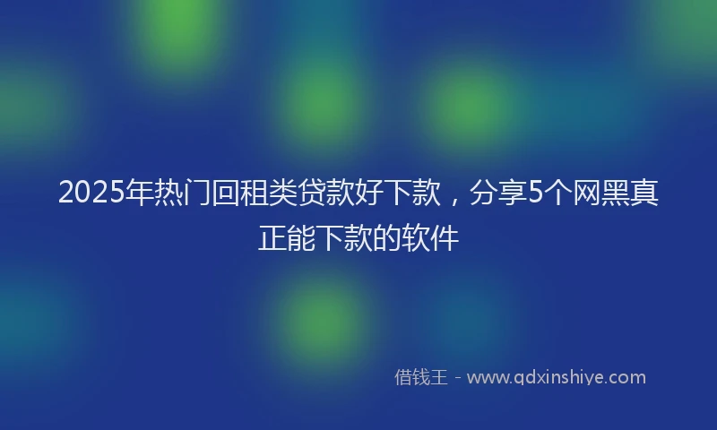 2025年热门回租类贷款好下款，分享5个网黑真正能下款的软件