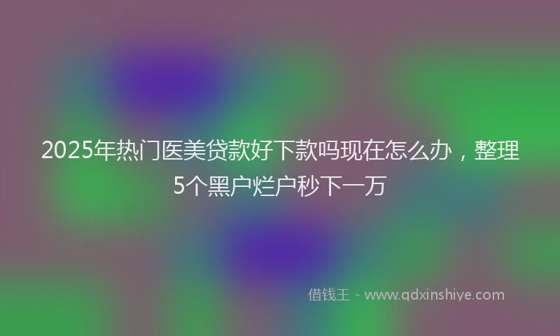 2025年热门医美贷款好下款吗现在怎么办，整理5个黑户烂户秒下一万