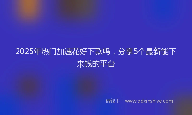 2025年热门加速花好下款吗，分享5个最新能下来钱的平台