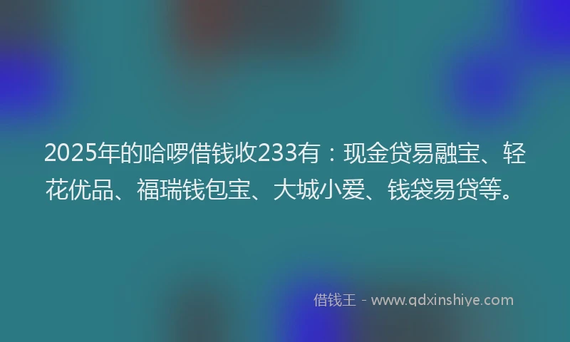 2025年的哈啰借钱收233有：现金贷易融宝、轻花优品、福瑞钱包宝、大城小爱、钱袋易贷等。