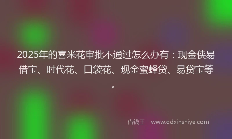 2025年的喜米花审批不通过怎么办有：现金侠易借宝、时代花、口袋花、现金蜜蜂贷、易贷宝等。