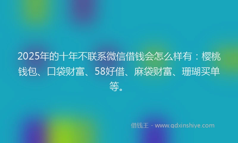 2025年的十年不联系微信借钱会怎么样有：樱桃钱包、口袋财富、58好借、麻袋财富、珊瑚买单等。