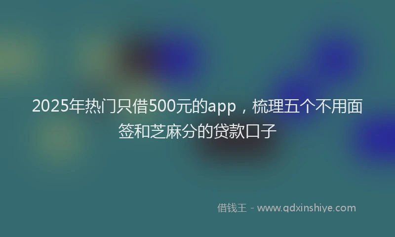 2025年热门只借500元的app，梳理五个不用面签和芝麻分的贷款口子