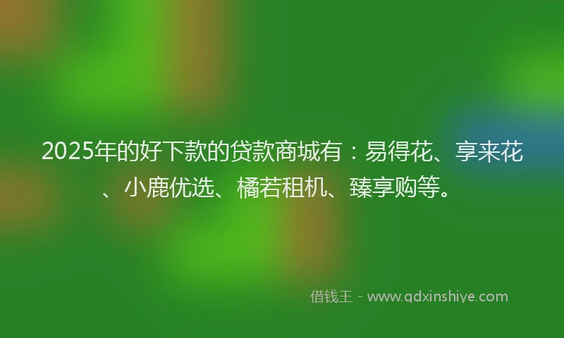2025年的好下款的贷款商城有：易得花、享来花、小鹿优选、橘若租机、臻享购等。