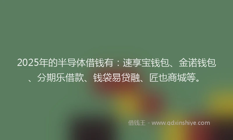 2025年的半导体借钱有：速享宝钱包、金诺钱包、分期乐借款、钱袋易贷融、匠也商城等。