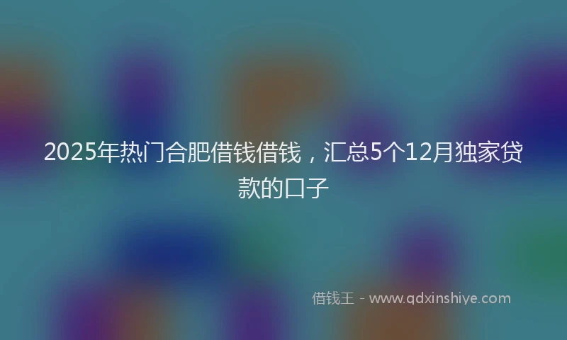 2025年热门合肥借钱借钱，汇总5个12月独家贷款的口子