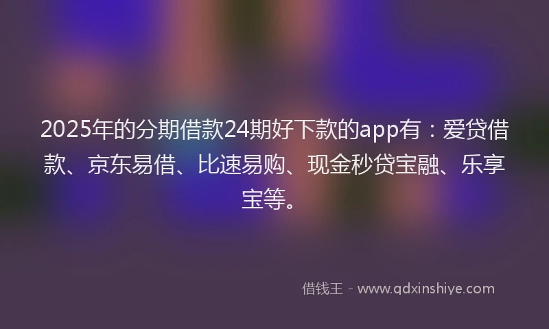 2025年的分期借款24期好下款的app有：爱贷借款、京东易借、比速易购、现金秒贷宝融、乐享宝等。