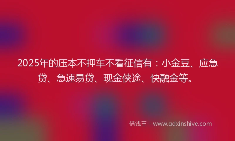 2025年的压本不押车不看征信有：小金豆、应急贷、急速易贷、现金侠途、快融金等。