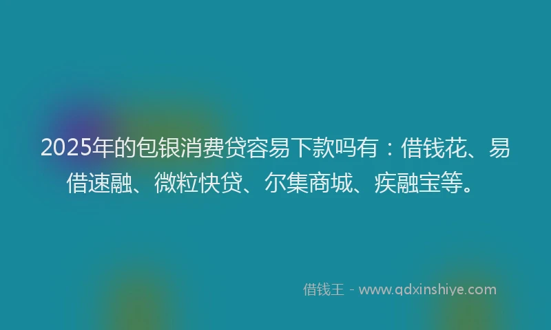 2025年的包银消费贷容易下款吗有：借钱花、易借速融、微粒快贷、尔集商城、疾融宝等。