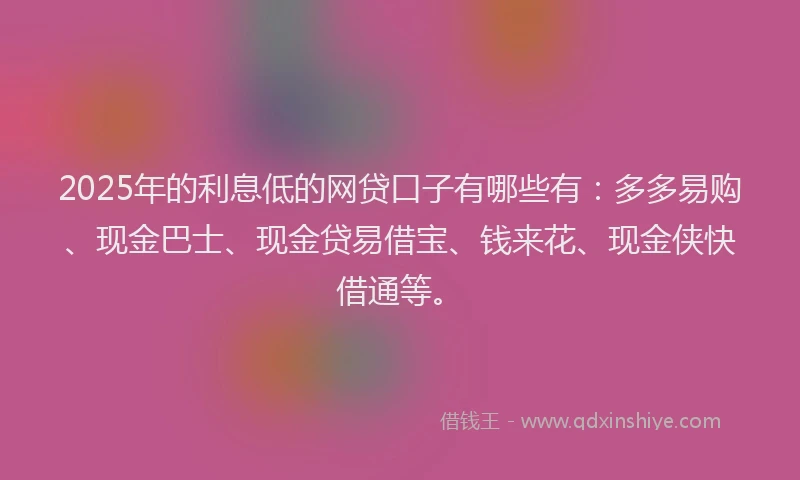 2025年的利息低的网贷口子有哪些有：多多易购、现金巴士、现金贷易借宝、钱来花、现金侠快借通等。