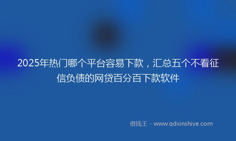 2025年热门哪个平台容易下款，汇总五个不看征信负债的网贷百分百下款软件