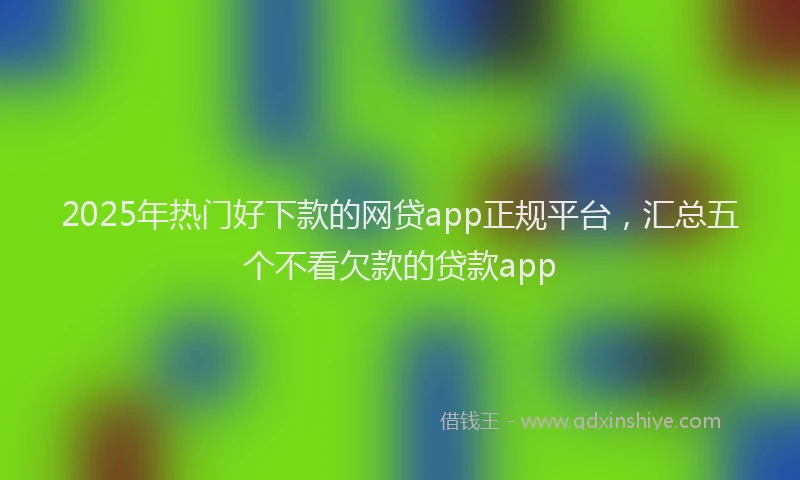 2025年热门好下款的网贷app正规平台，汇总五个不看欠款的贷款app