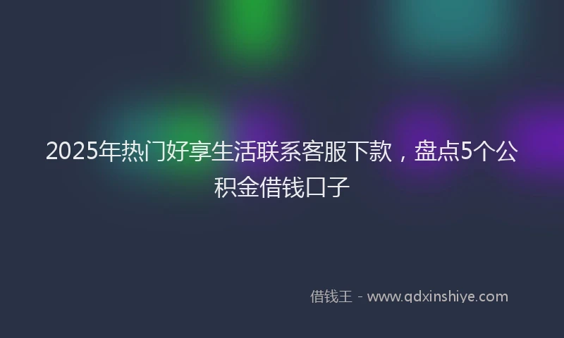 2025年热门好享生活联系客服下款，盘点5个公积金借钱口子