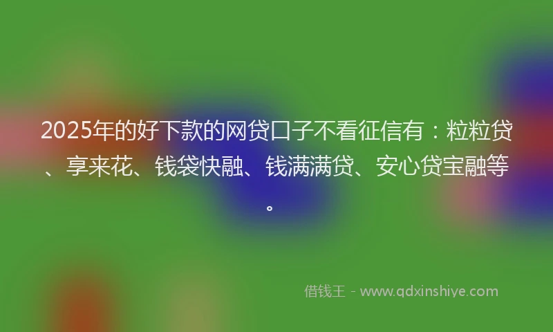2025年的好下款的网贷口子不看征信有：粒粒贷、享来花、钱袋快融、钱满满贷、安心贷宝融等。