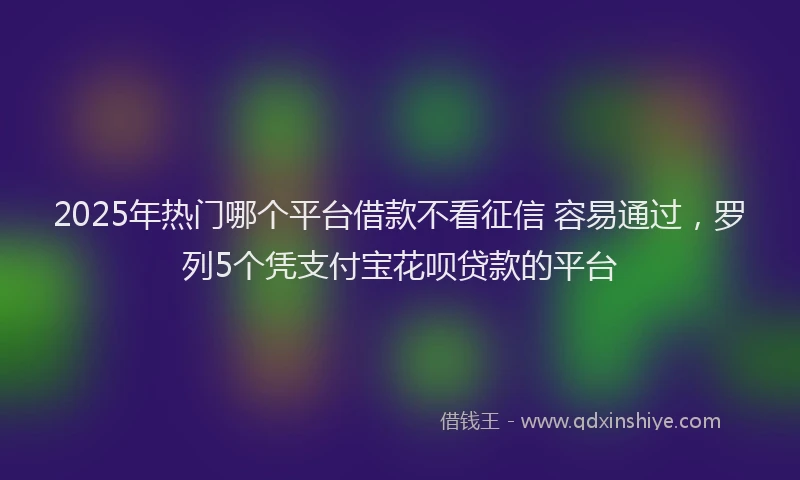 2025年热门哪个平台借款不看征信 容易通过，罗列5个凭支付宝花呗贷款的平台