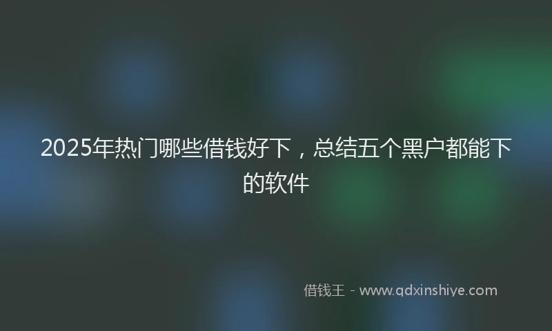2025年热门哪些借钱好下，总结五个黑户都能下的软件