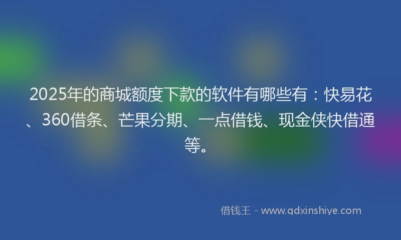 2025年的商城额度下款的软件有哪些有：快易花、360借条、芒果分期、一点借钱、现金侠快借通等。