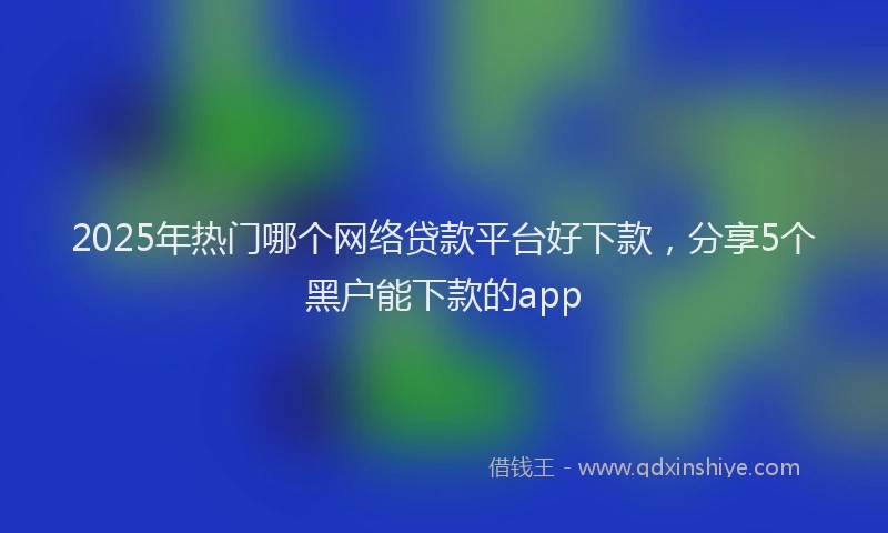 2025年热门哪个网络贷款平台好下款，分享5个黑户能下款的app
