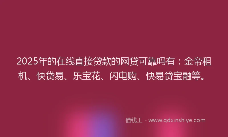 2025年的在线直接贷款的网贷可靠吗有：金帝租机、快贷易、乐宝花、闪电购、快易贷宝融等。