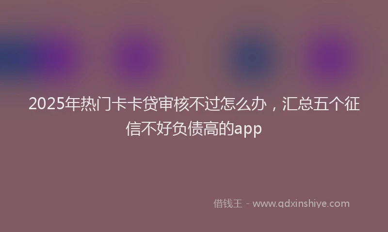 2025年热门卡卡贷审核不过怎么办，汇总五个征信不好负债高的app