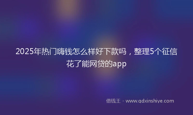 2025年热门嗨钱怎么样好下款吗，整理5个征信花了能网贷的app