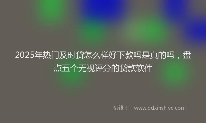 2025年热门及时贷怎么样好下款吗是真的吗，盘点五个无视评分的贷款软件