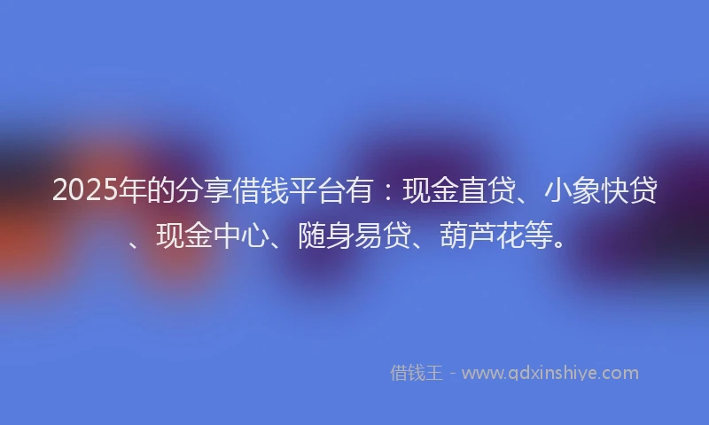 2025年的分享借钱平台有：现金直贷、小象快贷、现金中心、随身易贷、葫芦花等。