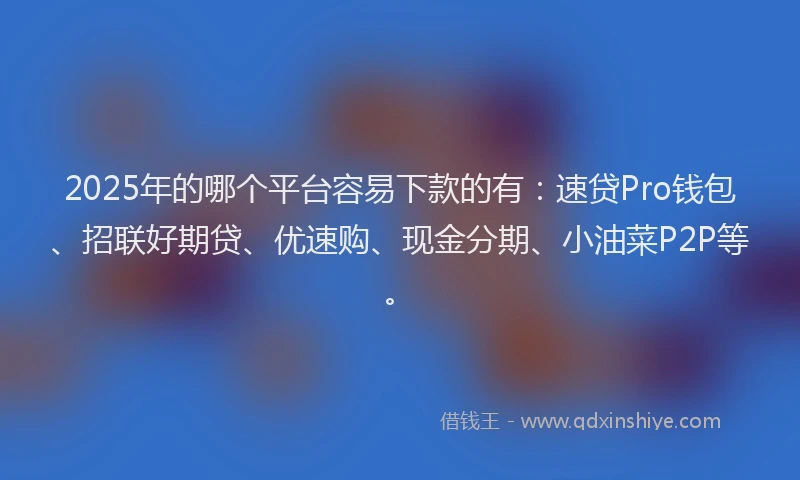 2025年的哪个平台容易下款的有：速贷Pro钱包、招联好期贷、优速购、现金分期、小油菜P2P等。