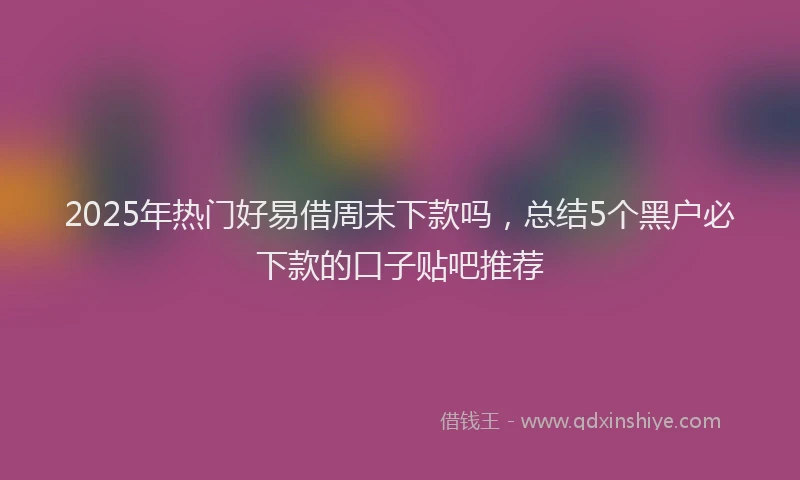 2025年热门好易借周末下款吗，总结5个黑户必下款的口子贴吧推荐