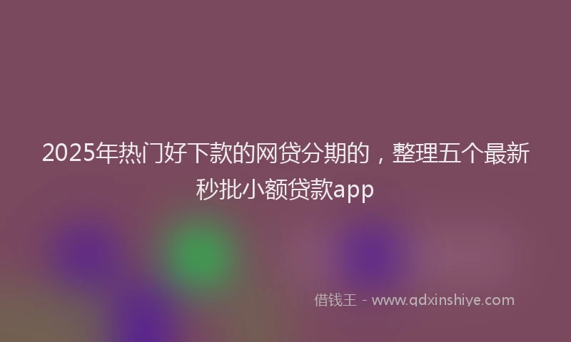 2025年热门好下款的网贷分期的，整理五个最新秒批小额贷款app