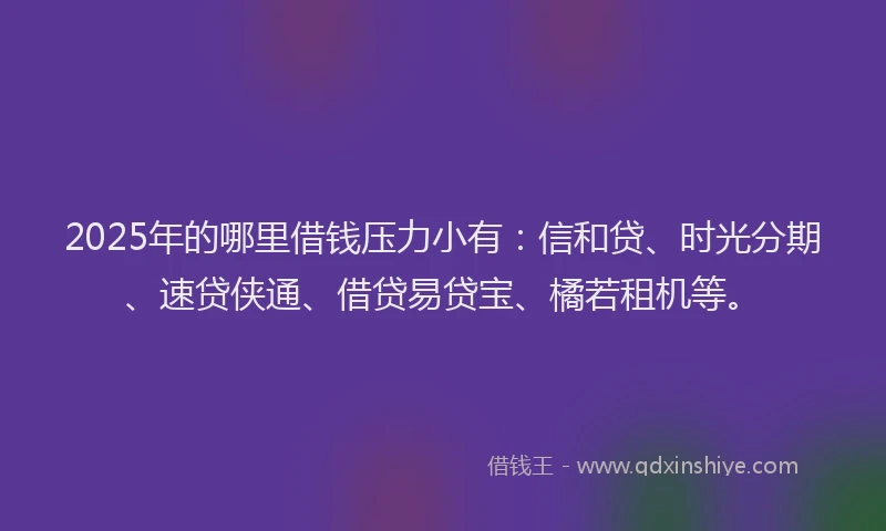 2025年的哪里借钱压力小有：信和贷、时光分期、速贷侠通、借贷易贷宝、橘若租机等。