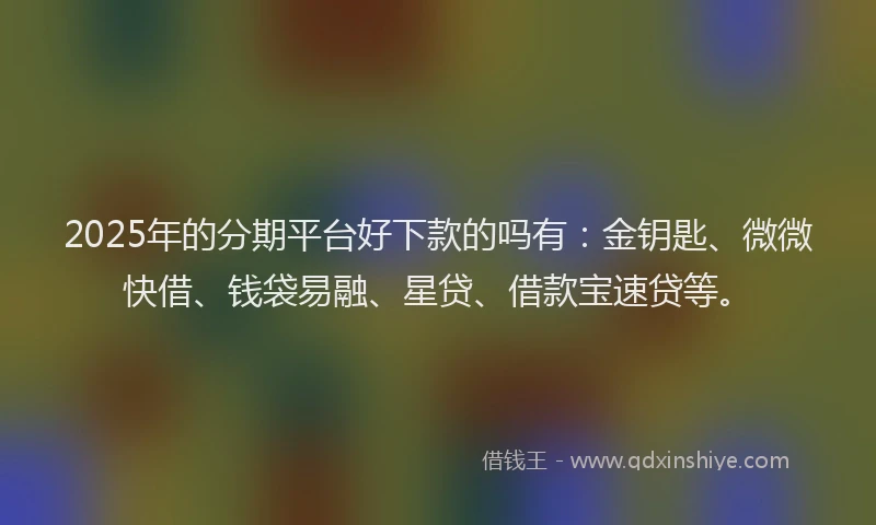2025年的分期平台好下款的吗有：金钥匙、微微快借、钱袋易融、星贷、借款宝速贷等。