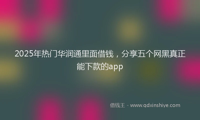 2025年热门华润通里面借钱，分享五个网黑真正能下款的app