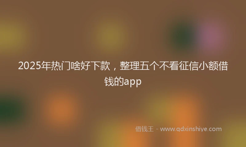 2025年热门啥好下款，整理五个不看征信小额借钱的app
