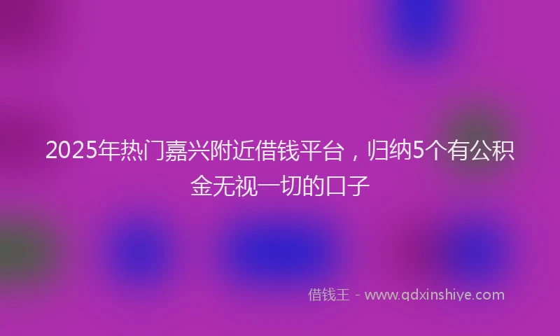 2025年热门嘉兴附近借钱平台，归纳5个有公积金无视一切的口子