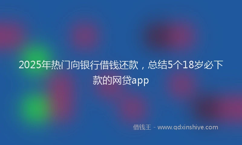 2025年热门向银行借钱还款，总结5个18岁必下款的网贷app