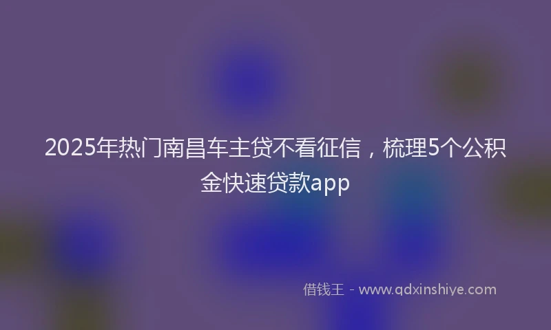 2025年热门南昌车主贷不看征信，梳理5个公积金快速贷款app
