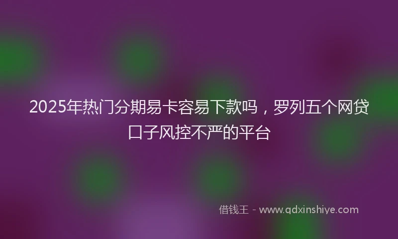 2025年热门分期易卡容易下款吗，罗列五个网贷口子风控不严的平台