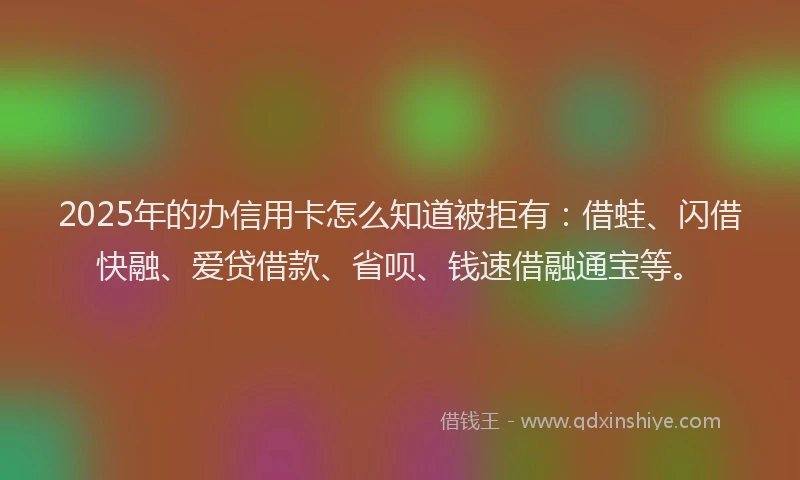 2025年的办信用卡怎么知道被拒有：借蛙、闪借快融、爱贷借款、省呗、钱速借融通宝等。