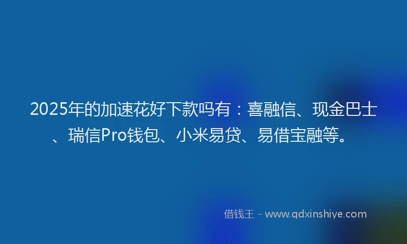 2025年的加速花好下款吗有：喜融信、现金巴士、瑞信Pro钱包、小米易贷、易借宝融等。